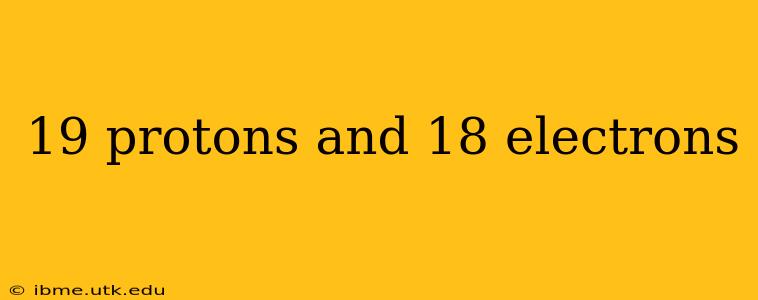 19 protons and 18 electrons