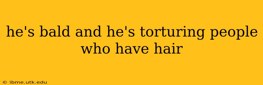 he's bald and he's torturing people who have hair