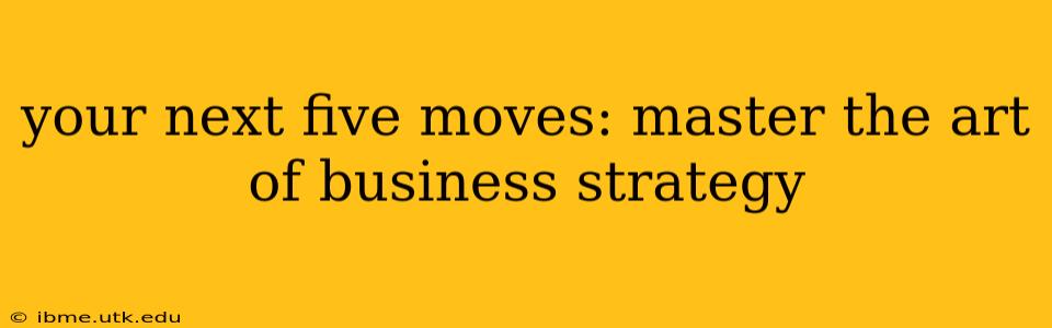 your next five moves: master the art of business strategy